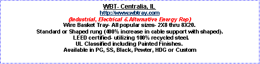 Text Box: WBT- Centralia, IL http://www.wbtray.com(Industrial, Electrical & Alternative Energy Rep)Wire Basket Tray- All popular sizes- 2X8 thru 8X20.  Standard or Shaped rung (400% increase in cable support with shaped).  LEED certified- utilizing 100% recycled steel.  UL Classified including Painted Finishes.  Available in PG, SS, Black, Pewter, HDG or Custom
