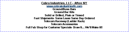 Text Box: Cobra Industries, LLC� Afton NYwww.cobraindustriesllc.comGround/Buss BarsGround Bar KitsSolid or Drilled, Plain or TinnedFast Shipments- Some Leave Same Day OrderedTelecom Raceway (Ladder Rack)Telecom AccessoriesFull Fab Shop for Customs/ Specials- Draw It� We�ll Make It!!