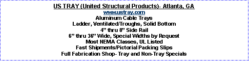 Text Box: US TRAY (United Structural Products)- Atlanta, GAwww.ustray.comAluminum Cable TraysLadder, Ventilated/Troughs, Solid Bottom4� thru 8� Side Rail6� thru 36� Wide, Special Widths by RequestMost NEMA Classes, UL ListedFast Shipments/Pictorial Packing SlipsFull Fabrication Shop- Tray and Non-Tray Specials